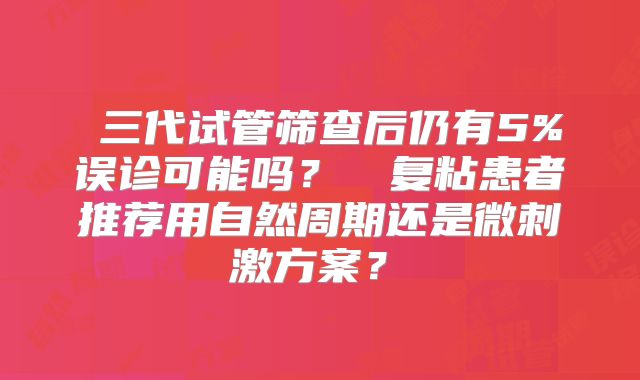 ‌三代试管筛查后仍有5%误诊可能吗？‌‌复粘患者推荐用自然周期还是微刺激方案？‌
