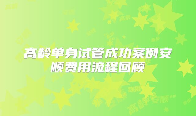 高龄单身试管成功案例安顺费用流程回顾