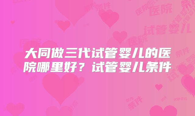 大同做三代试管婴儿的医院哪里好？试管婴儿条件
