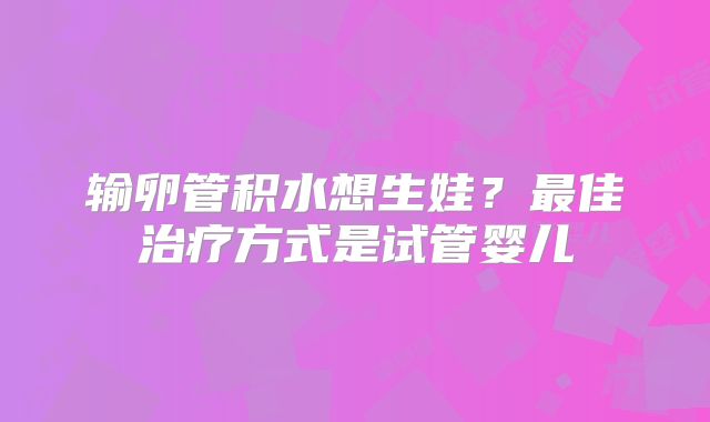 输卵管积水想生娃?最佳治疗方式是试管婴儿