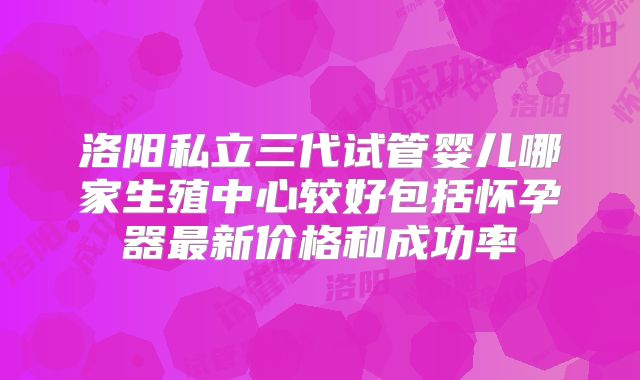 洛阳私立三代试管婴儿哪家生殖中心较好包括怀孕器最新价格和成功率