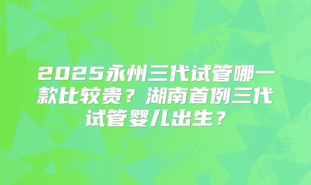 2025永州三代试管哪一款比较贵?湖南首例三代试管婴儿出生?