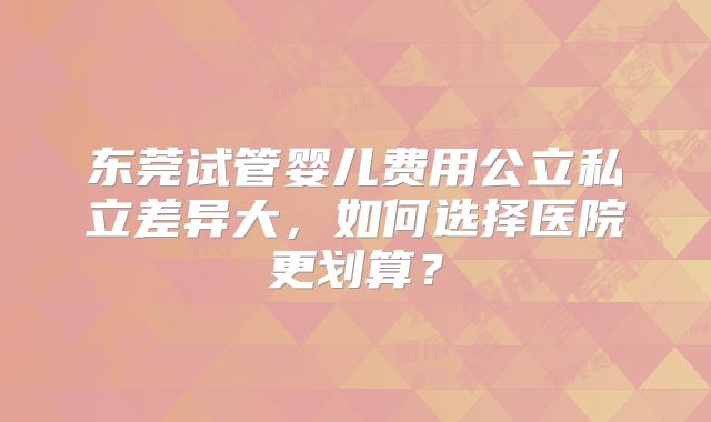 东莞试管婴儿费用公立私立差异大,如何选择医院更划算?
