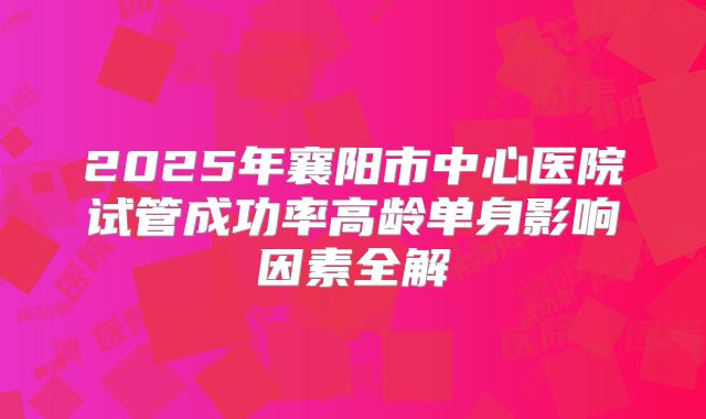 2025年襄阳市中心医院试管成功率高龄单身影响因素全解