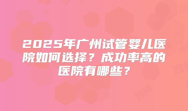 2025年广州试管婴儿医院如何选择?成功率高的医院有哪些?