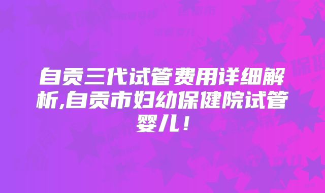 自贡三代试管费用详细解析,自贡市妇幼保健院试管婴儿！