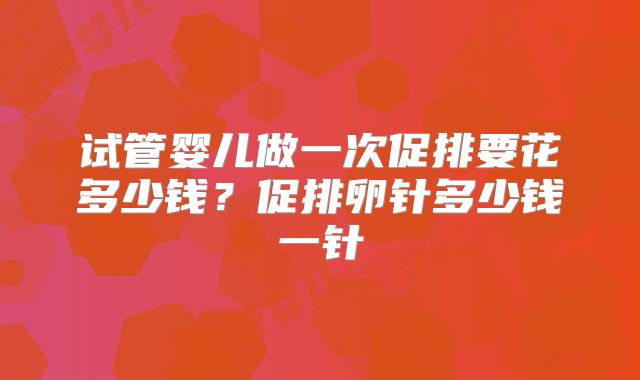 试管婴儿做一次促排要花多少钱？促排卵针多少钱一针