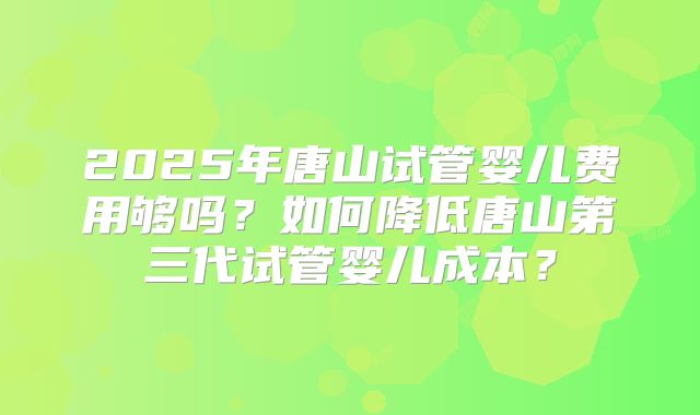 2025年唐山试管婴儿费用够吗？如何降低唐山第三代试管婴儿成本？