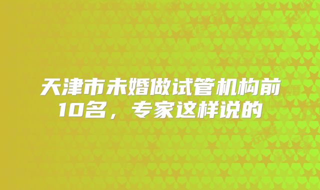 天津市未婚做试管机构前10名,专家这样说的