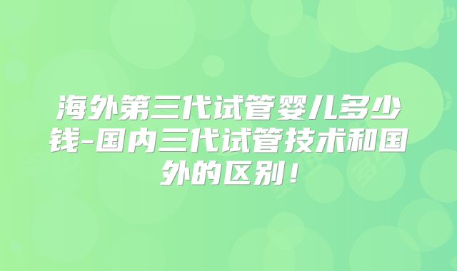 海外第三代试管婴儿多少钱-国内三代试管技术和国外的区别!