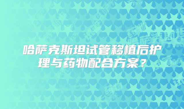 哈萨克斯坦试管移植后护理与药物配合方案?