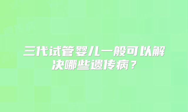 三代试管婴儿一般可以解决哪些遗传病?