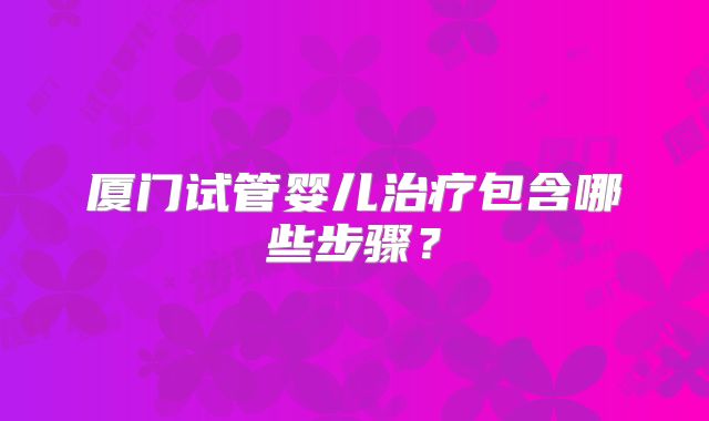 厦门试管婴儿治疗包含哪些步骤？