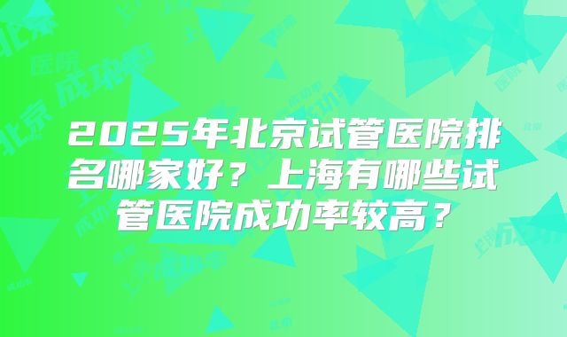 2025年北京试管医院排名哪家好？上海有哪些试管医院成功率较高？