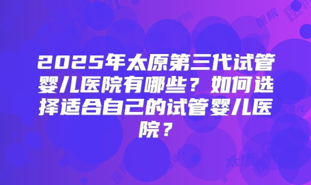 2025年太原第三代试管婴儿医院有哪些?如何选择适合自己的试管婴儿医院?