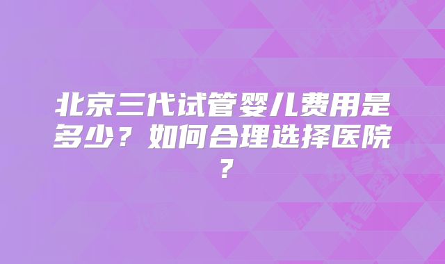 北京三代试管婴儿费用是多少?如何合理选择医院?
