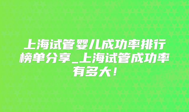 上海试管婴儿成功率排行榜单分享_上海试管成功率有多大!