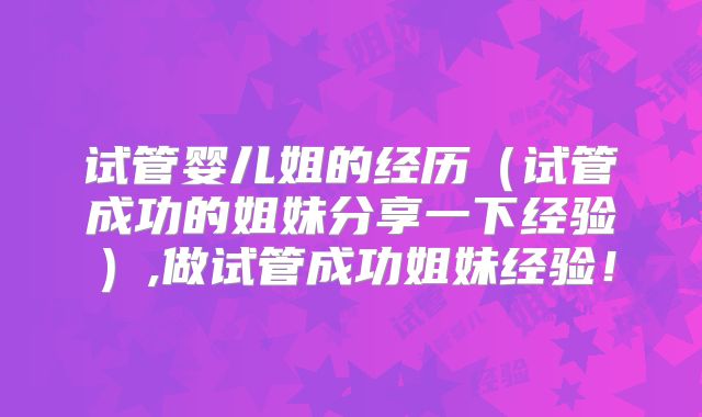 试管婴儿姐的经历(试管成功的姐妹分享一下经验),做试管成功姐妹经验!