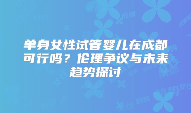 单身女性试管婴儿在成都可行吗?伦理争议与未来趋势探讨