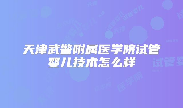 天津武警附属医学院试管婴儿技术怎么样