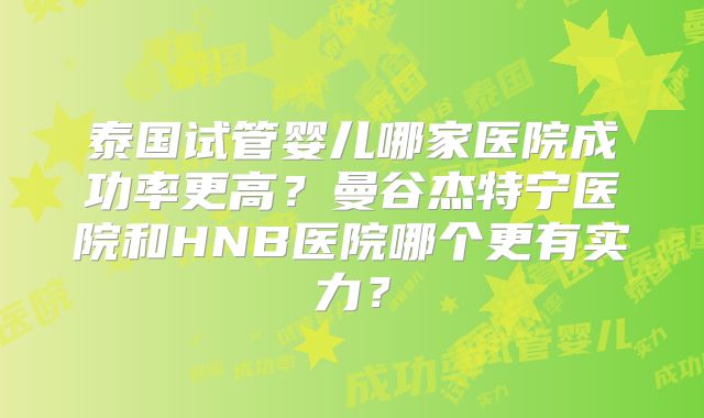 泰国试管婴儿哪家医院成功率更高?曼谷杰特宁医院和HNB医院哪个更有实力?