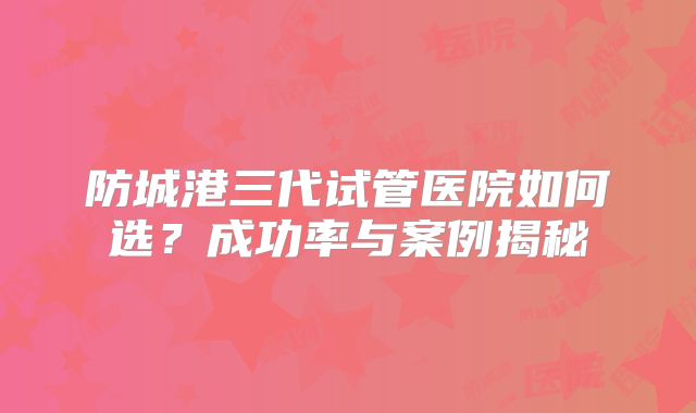 防城港三代试管医院如何选？成功率与案例揭秘