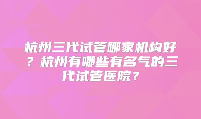 杭州三代试管哪家机构好？杭州有哪些有名气的三代试管医院？