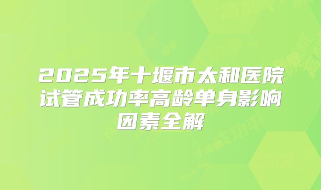 2025年十堰市太和医院试管成功率高龄单身影响因素全解