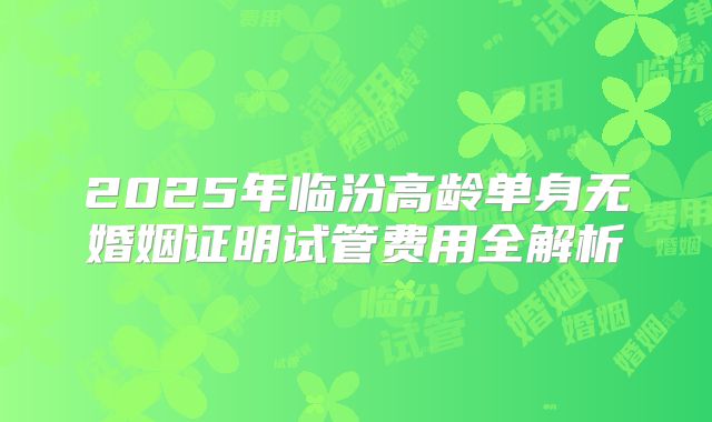 2025年临汾高龄单身无婚姻证明试管费用全解析
