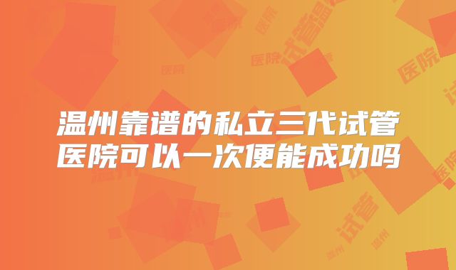温州靠谱的私立三代试管医院可以一次便能成功吗