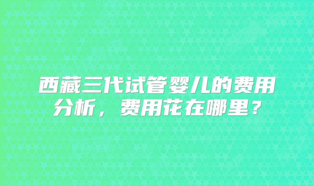 西藏三代试管婴儿的费用分析,费用花在哪里?