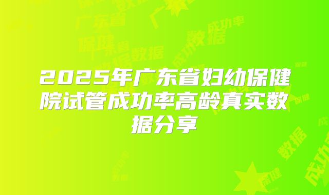 2025年广东省妇幼保健院试管成功率高龄真实数据分享