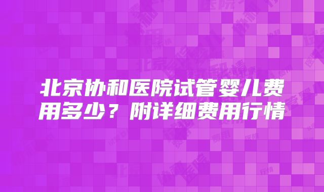 北京协和医院试管婴儿费用多少?附详细费用行情