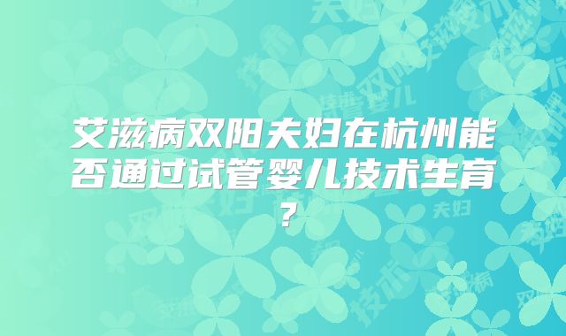 艾滋病双阳夫妇在杭州能否通过试管婴儿技术生育?