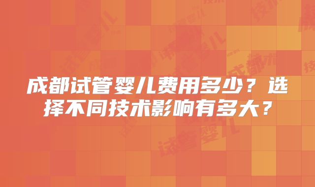 成都试管婴儿费用多少?选择不同技术影响有多大?