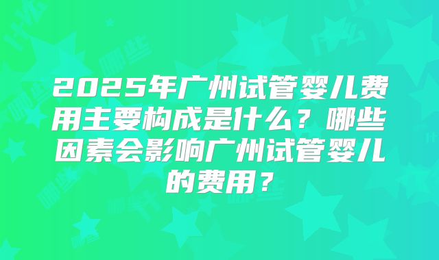 2025年广州试管婴儿费用主要构成是什么？哪些因素会影响广州试管婴儿的费用？