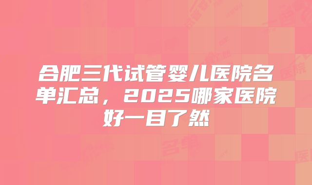 合肥三代试管婴儿医院名单汇总,2025哪家医院好一目了然