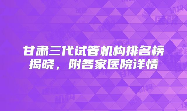 甘肃三代试管机构排名榜揭晓,附各家医院详情