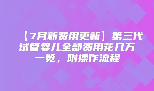 【7月新费用更新】第三代试管婴儿全部费用花几万一览,附操作流程