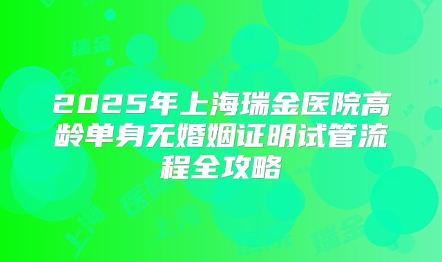 2025年上海瑞金医院高龄单身无婚姻证明试管流程全攻略