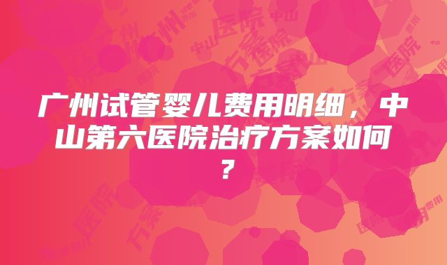 广州试管婴儿费用明细,中山第六医院治疗方案如何?