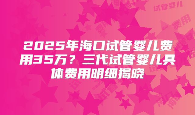 2025年海口试管婴儿费用35万？三代试管婴儿具体费用明细揭晓