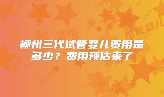 柳州三代试管婴儿费用是多少？费用预估来了