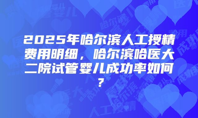 2025年哈尔滨人工授精费用明细，哈尔滨哈医大二院试管婴儿成功率如何？