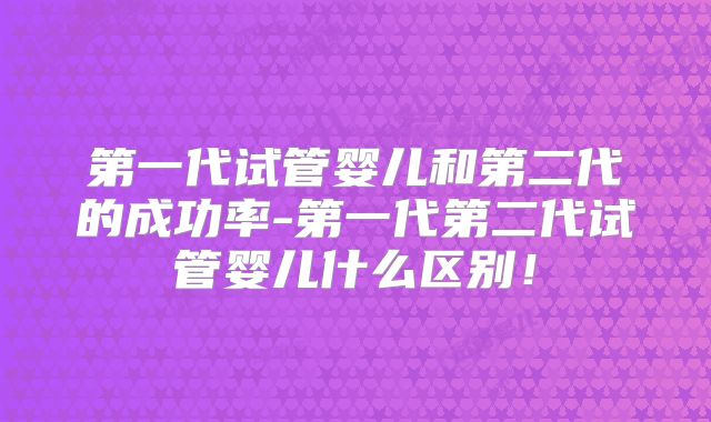 第一代试管婴儿和第二代的成功率-第一代第二代试管婴儿什么区别!
