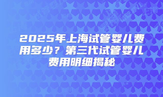 2025年上海试管婴儿费用多少？第三代试管婴儿费用明细揭秘