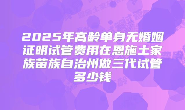 2025年高龄单身无婚姻证明试管费用在恩施土家族苗族自治州做三代试管多少钱
