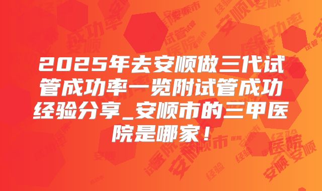 2025年去安顺做三代试管成功率一览附试管成功经验分享_安顺市的三甲医院是哪家!