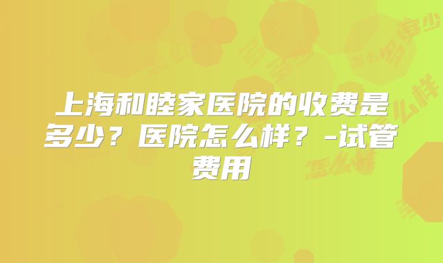 上海和睦家医院的收费是多少？医院怎么样？-试管费用