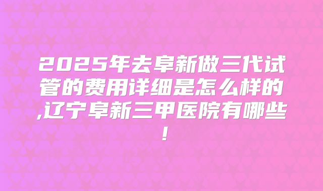 2025年去阜新做三代试管的费用详细是怎么样的,辽宁阜新三甲医院有哪些！